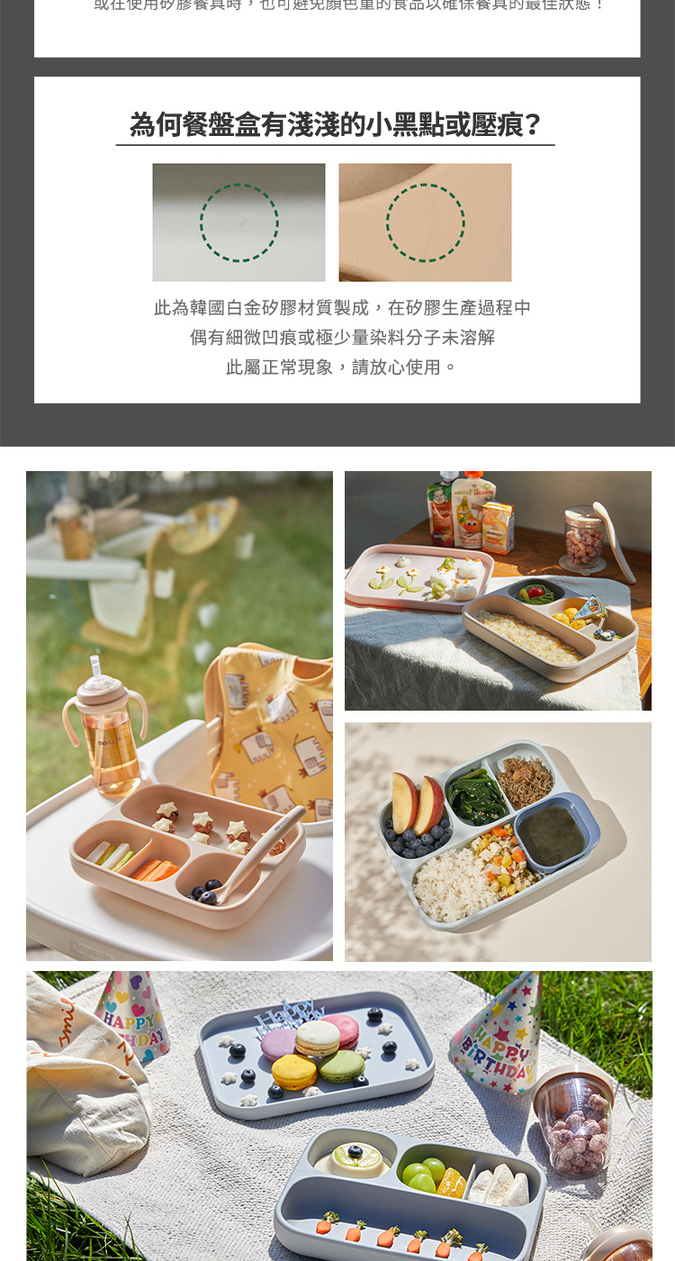 现在使用的膠餐具時,也可避免顏色里的食品以確保餐具的最佳狀態 為何餐盤盒有淺淺的小黑點或壓痕 此為韓國白金矽膠材質製成,在矽膠生產過程中 偶有細微凹痕或極少量染料分子未溶解 此屬正常現象,請放心使用。