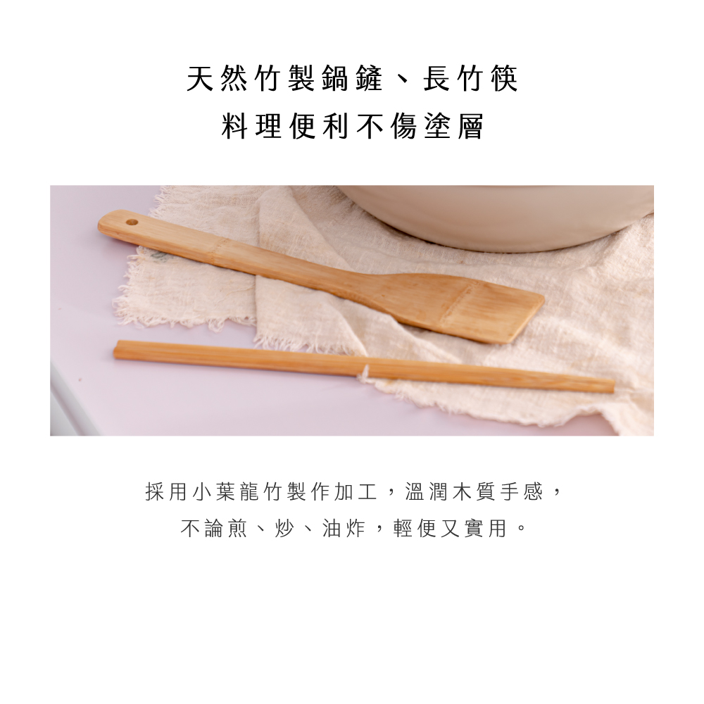 天然竹製鍋鏟、長竹筷 料理便利不傷塗層 採用小葉龍竹製作加工,溫潤木質手感, 不論煎、炒、油炸,輕便又實用。 