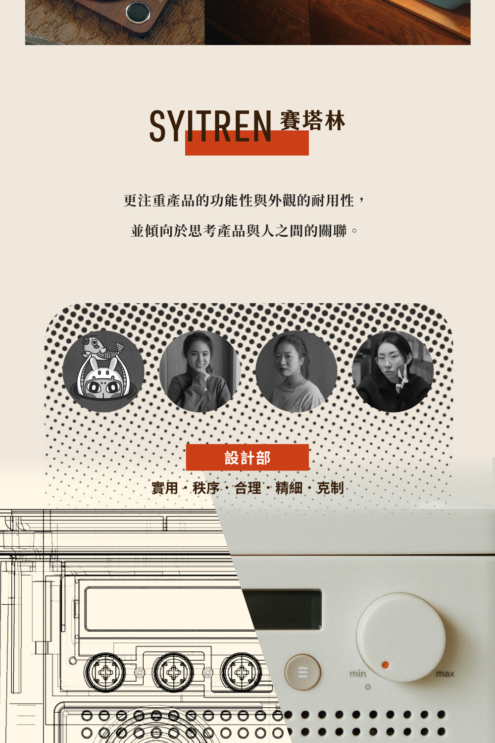 SYITREN 賽塔林 更注重產品的功能性與外觀的耐用性, 並傾向於思考產品與人之間的關聯。 設計部 實用秩序合理精細克制