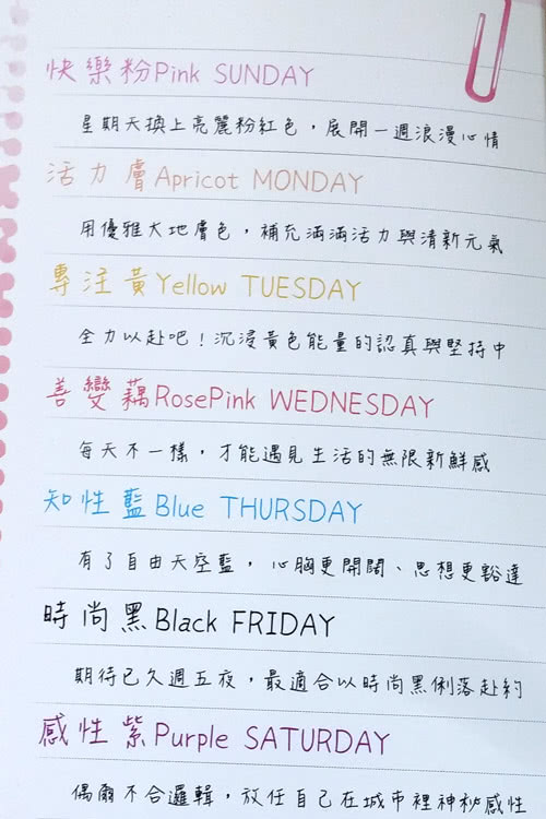 快樂 Pink SUNDAY星期天換上亮麗粉紅色,展開一週浪漫心情活力膚 Apricot MONDAY用優雅大地膚色,補充滿滿活力與清新元氣專注黃Yellow TUESDAY全力以赴吧!沉浸黃色能量的認真與堅持善變藕RosePink WEDNESDAY每天不一樣,才能遇見生活的無限新鮮感知性藍 Blue THURSDAY有了自由天空藍,心胸開闊、思想更豁達時尚黑 Black FRIDAY期待已久週五夜,最適合以時尚黑俐落赴約感性紫Purple SATURDAY偶爾不合邏輯,放任自己在城市裡神秘感性