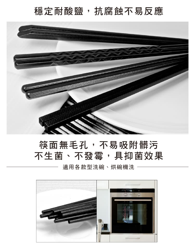 穩定耐酸鹽,抗腐蝕不易反應 筷面無毛孔,不易吸附髒污 不生菌、不發霉,具抑菌效果 適用各款型洗碗、烘碗機洗 