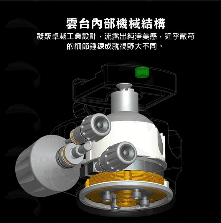 雲台內部機械結構 凝聚卓越工業設計,流露出純淨美感,近乎嚴苛 的細節錘鍊成就視野大不同。 彩宣 