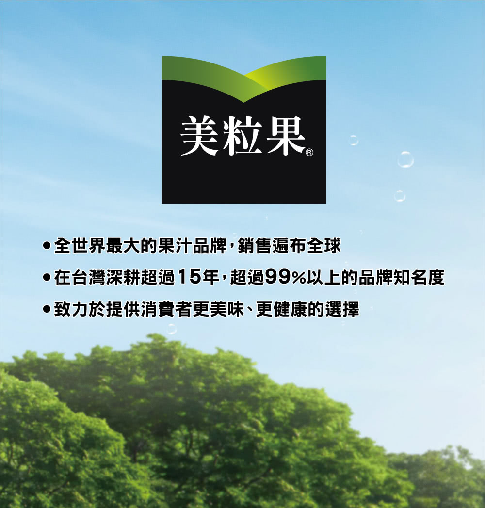 美粒果。 全世界最大的果汁品牌,銷售遍布全球 在台灣深耕超過15年,超過99%以上的品牌知名度 致力於提供消費者更美味、更健康的選擇