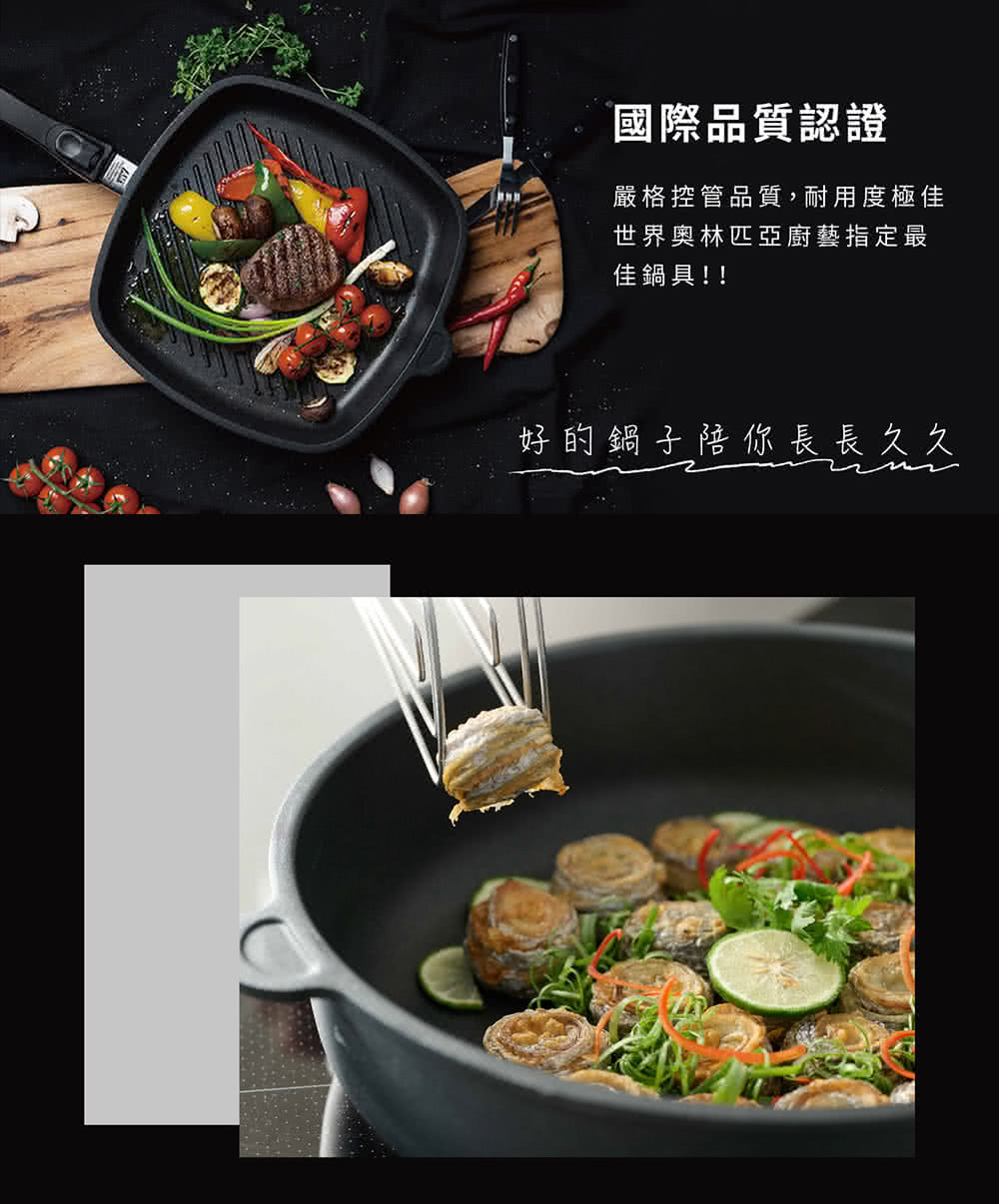 國際品質認證 嚴格控管品質,耐用度極佳 世界奧林匹亞廚藝指定最 佳鍋具 好的鍋子陪你長長久久 