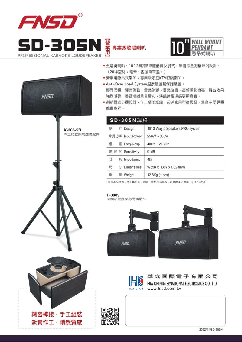 SD305NPROFESSIONAL KARAOKE LOUDSPEAKER專業級歌唱喇叭10WALL MOUNTPENDANT懸吊式喇叭五燈獎喇叭103路5單體低音反射式單體採全對稱陣列設計(20坪空間,電音搖頭樂首選。)營業用懸吊式喇叭,專業級家庭KTV歌唱喇叭。 Anti-Over Load System迴授及過載保護裝置。優異低頻,豐沛強勁,量感飽滿,質感紮實,高頻明快嘹亮,舞台效果強烈明確,聲音清晰且具層次,演唱時臨場感更顯真實。創新觀念外觀設計,作工精美細緻,超越家用型高級品,營業空間更顯尊貴高雅。SD-305N規格設K-306-5B計 Design10 3 Way 5 Speakers PRO system三角立架為選購配件承受功率 Input Power頻 寬 Freq-Respo靈敏度 Sensitivity阻 抗 Impedance250W-350WHz20KHz91dB40精密接。手工組裝紮實作工精緻質感R Dimensions W558xH307xD323mmWeight12.8Kg (1 pcs)【為產品精進,故不斷研究、功能、規格若有修改,以實際產品為準,恕不另通知】F-3009喇叭壁掛架為另購配件FNSD華成國際電子有限公司HUA INTERNATIONAL ELECTRONICS CO., LTD.HUA CHEN www.fnsd.com.tw2022/11/SD-305N