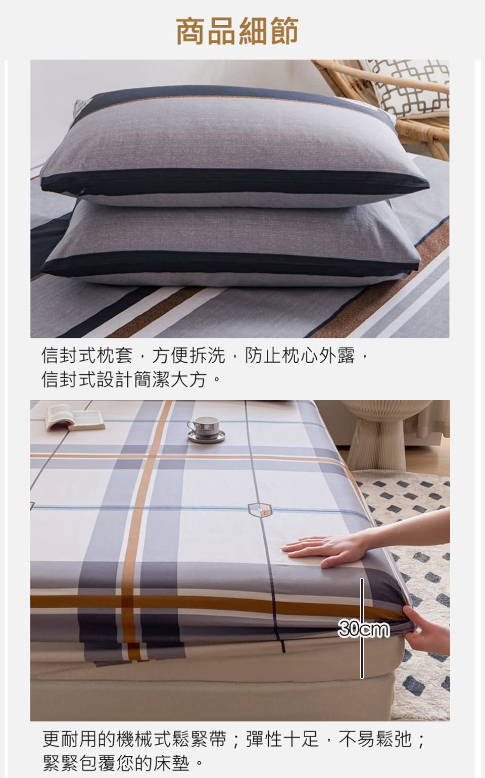 商品細節 信封式枕套,方便拆洗,防止枕心外露, 信封式設計簡潔大方。 更耐用的機械式鬆緊帶彈性十足,不易鬆弛 緊緊包覆您的床墊。 