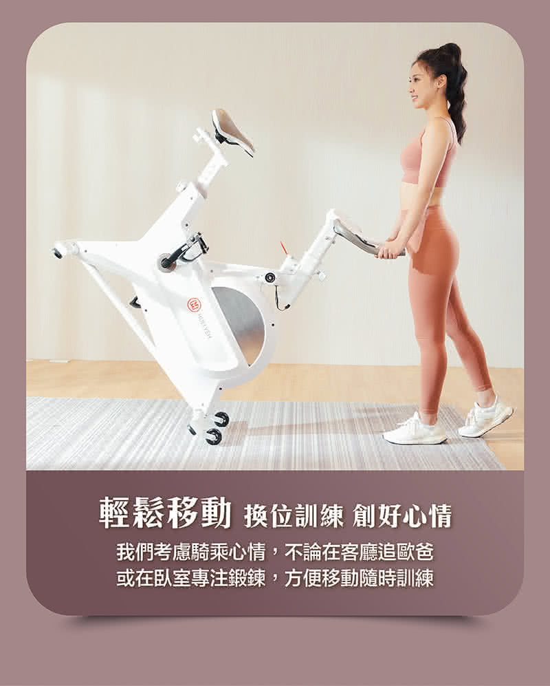 輕鬆移動 換位訓練 創好心情 我們考慮騎乘心情,不論在客廳追歐爸 或在臥室專注鍛鍊,方便移動隨時訓練 