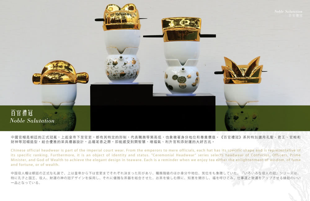中國官帽是朝廷的正式冠冕,上起皇帝下至官更,都有其特定的形制,代表職務等第高低,也象徵著身分地位和尊貴價值。百官禮冠系列特別選用孔聖、君王、官相和