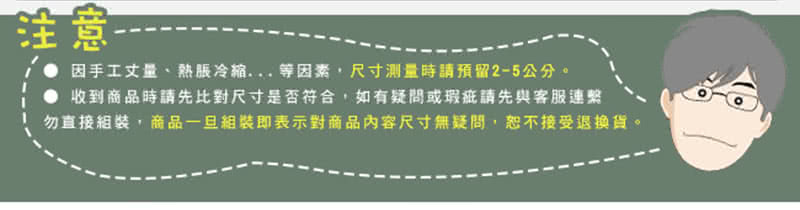 注意 因手工丈量、熱脹冷縮... 等因素,尺寸測量時請預留25公分。 收到商品時請先比對尺寸是否符合,如有疑問或瑕疵請先與客服連繫 勿直接組裝,商品一旦組裝即表示對商品內容尺寸無疑問,恕不接受退換貨。 