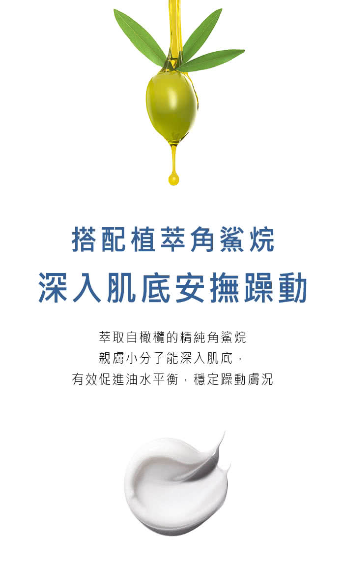 搭配植萃角鯊烷 深入肌底安撫躁動 萃取自橄欖的精純角鯊烷 親膚小分子能深入肌底, 有效促進油水平衡,穩定躁動膚況