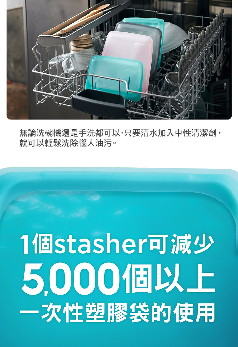 無論洗碗機還是手洗都可以,只要清水加入中性清潔劑, 就可以輕鬆洗除惱人油污。 1個stasher可減少 5,000個以上 一次性塑膠袋的使用 