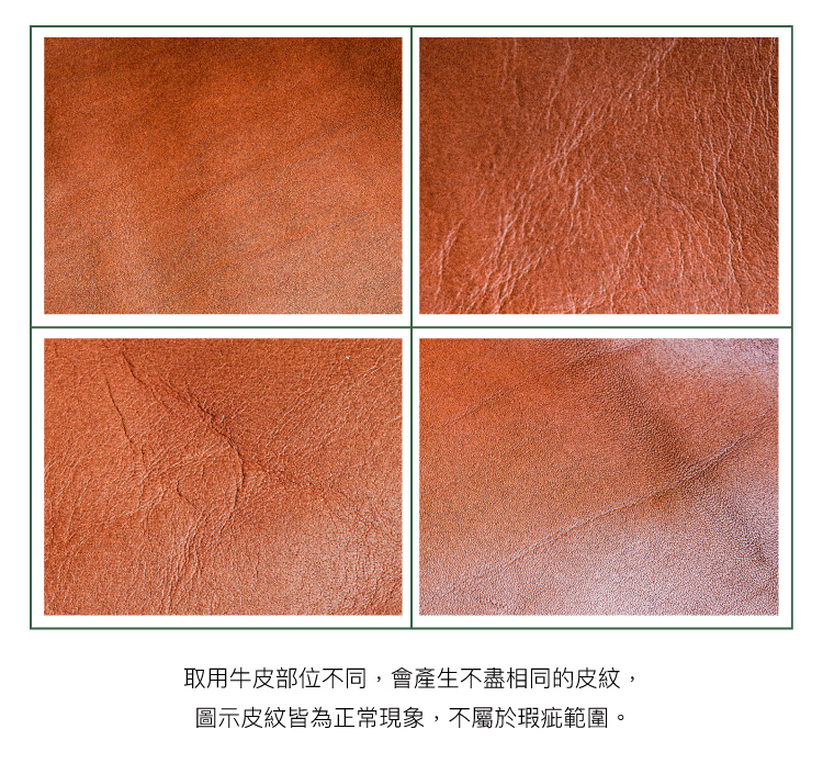 取用牛皮部位不同,會產生不盡相同的皮紋, 圖示皮紋皆為正常現象,不屬於瑕疵範圍。 