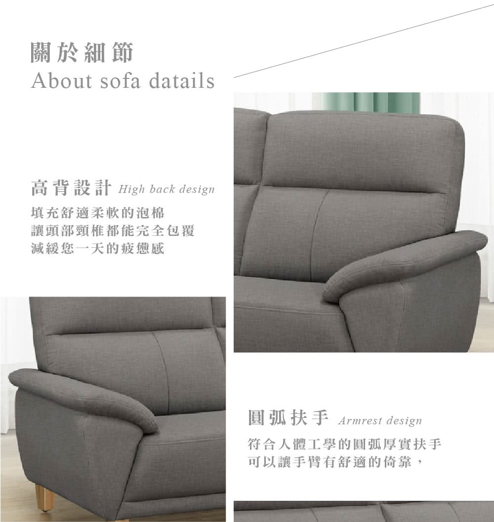 關於細節About sofa datails高背設計 High back design填充舒適柔軟的泡棉讓頭部頸椎都能完全包覆減緩您一天的疲憊感圓弧扶手 Armrest design符合人體工學的圓弧厚實扶手可以讓手臂有舒適的倚靠,