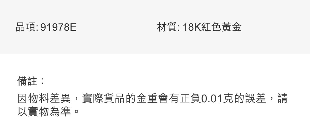 品項91978E 材質 18K紅色黃金 備註 因物料差異,實際貨品的金重會有正負0.01克的誤差,請 以實物為準。 