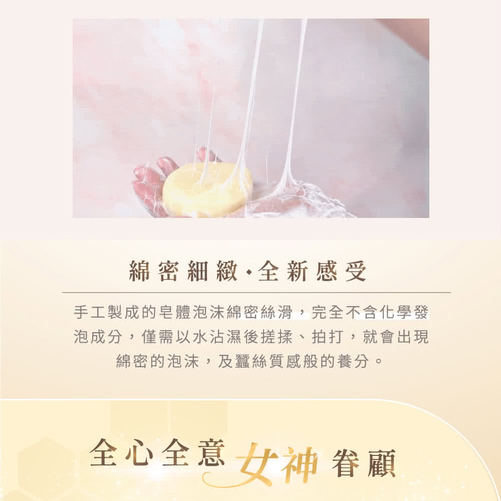 綿密細緻全新感受 手工製成的皂體泡沫綿密絲滑,完全不含化學發 泡成分,僅需以水沾濕後搓揉、拍打,就會出現 綿密的泡沫,及蠶絲質感般的養分。 全心全意女神眷顧 