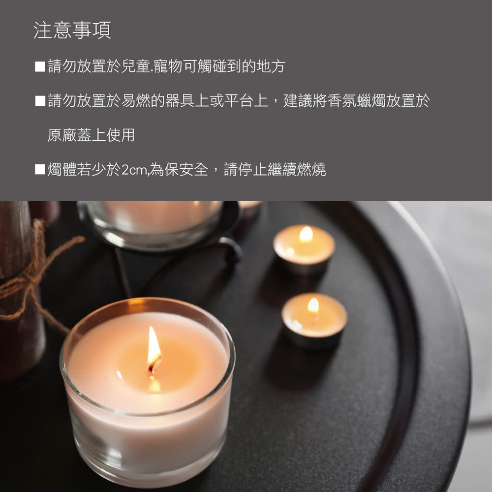 注意事項 請勿放置於兒童.寵物可觸碰到的地方 請勿放置於易燃的器具上或平台上,建議將香氛蠟燭放置於 原廠蓋上使用 1燭體若少於2cm,為保安全,請停止繼續燃燒 