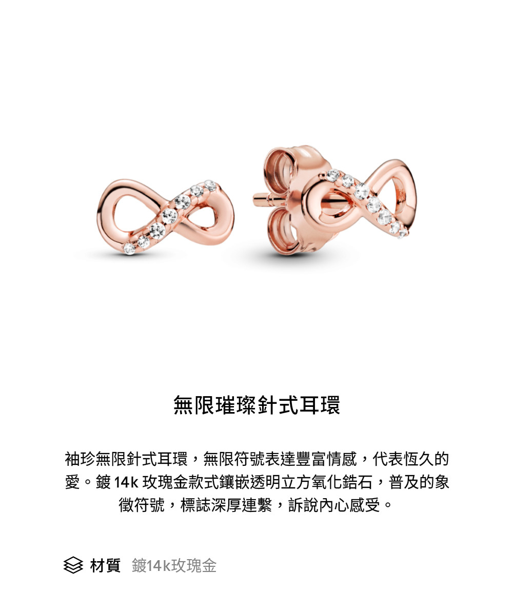 無限璀璨針式耳環 袖珍無限針式耳環,無限符號表達豐富情感,代表恆久的 愛。鍍14k玫瑰金款式鑲嵌透明立方氧化鋯石,普及的象 徵符號,標誌深厚連繫,訴說內心感受。 材質 鍍14k玫瑰金 
