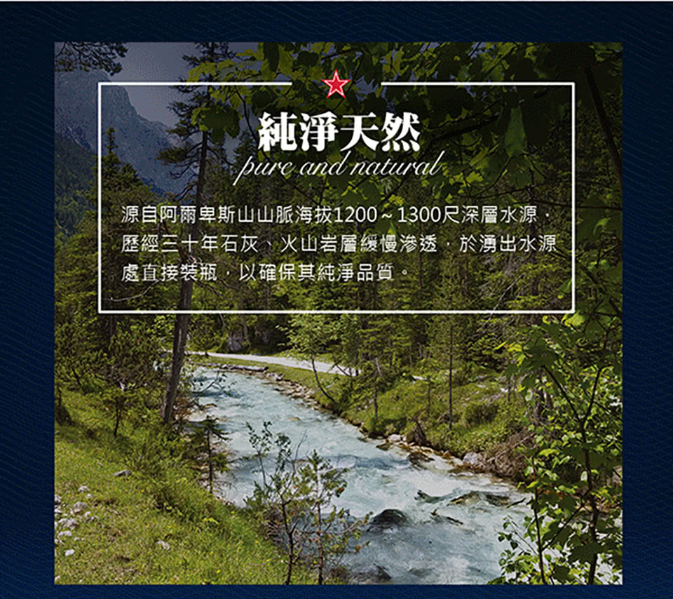 純淨天然 源自阿爾卑斯山山脈海拔12001300尺深層水源 歴經三十年石灰、火山岩層緩慢滲透,於湧出水源 處直接装瓶,以確保其純淨品質。 