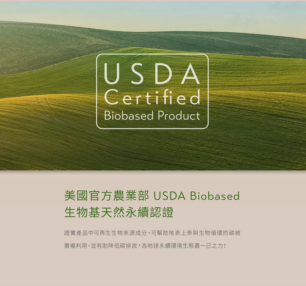 美國官方農業部 USDA Biobased 生物基天然永續認證 證實產品中可再生生物來源成分,可幫助地表上參與生物循環的碳被 重複利用,並有助降低碳排放,為地球永續環境生態盡一己之力 