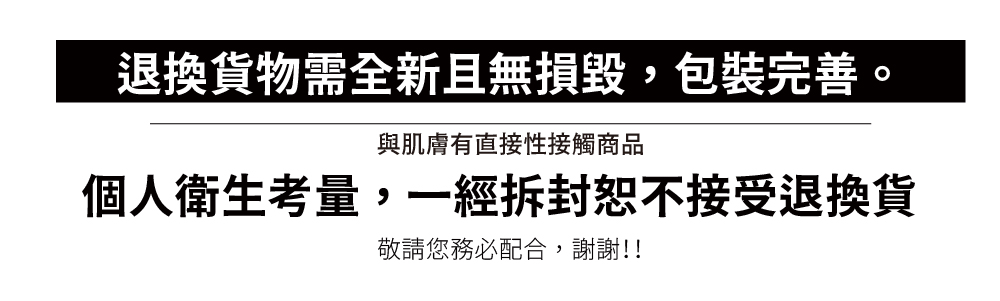 退換貨物需全新且無損毀,包裝完善。 與肌膚有直接性接觸商品 個人衛生考量,一經拆封恕不接受退換貨 敬請您務必配合,謝謝 