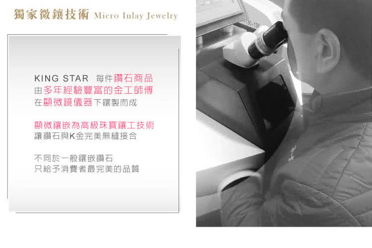 獨家微技術 Micro Inlay JewelryKING STAR 每件鑽石商品由多年經驗豐富的金工師傳在顯微鏡儀器下製而成顯微嵌為高級珠寶鑲工技術讓鑽石與K金完美無縫接合不同於一般鑲嵌鑽石只給予消費者最完美的品質