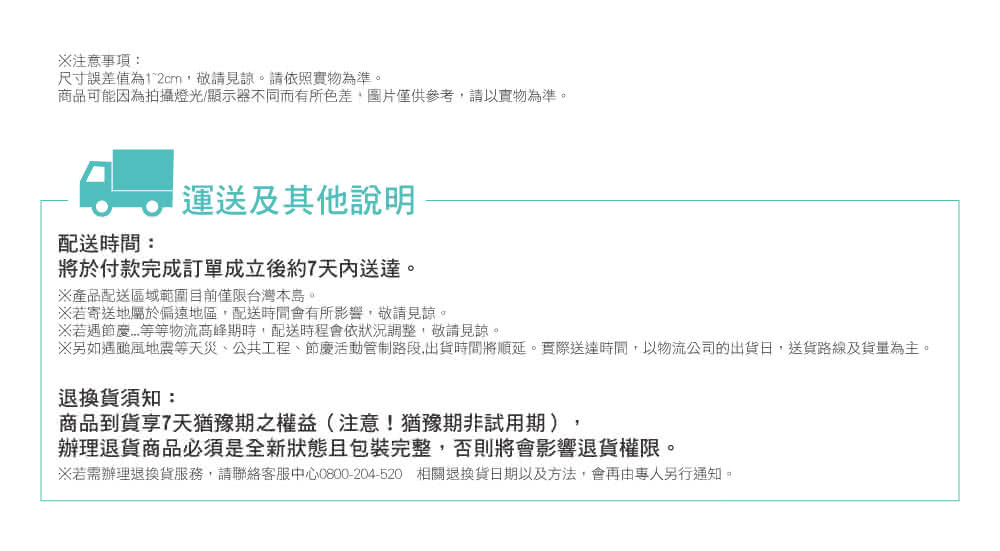 另如遇颱風地震等天災,公共工程、節慶活動管制路段,出貨時間將順延。實際送達時間,以物流公司的出貨日,送貨路線及貨量為主。