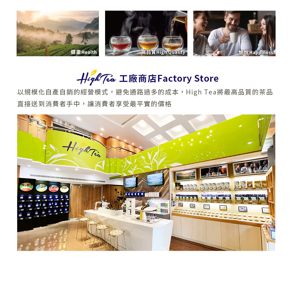高品質High Quality 健康Health 以規模化自產自銷的經營模式,避免通路過多的成本,High Tea將最高品質的茶品 直接送到消費者手中,讓消費者享受最平實的價格 