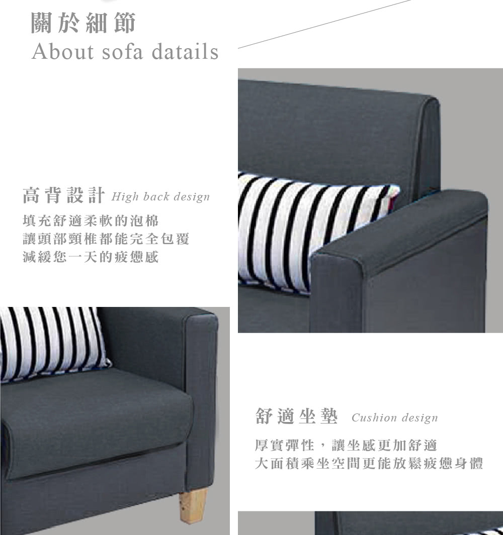 關於細節About sofa datails高背設計 High back design填充舒適柔軟的泡棉讓頭部頸椎都能完全包覆減緩您一天的疲憊感舒適坐墊 Cushion design厚實彈性,讓坐感更加舒適大面積乘坐空間更能放鬆疲憊身體