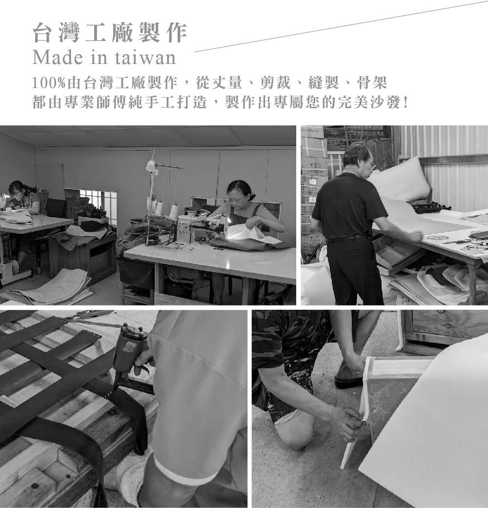 台灣工廠製作Made in taiwan100%由台灣工廠製作,從丈量、剪裁、縫製、骨架都由專業師傅純手工打造,製作出專屬您的完美沙發!