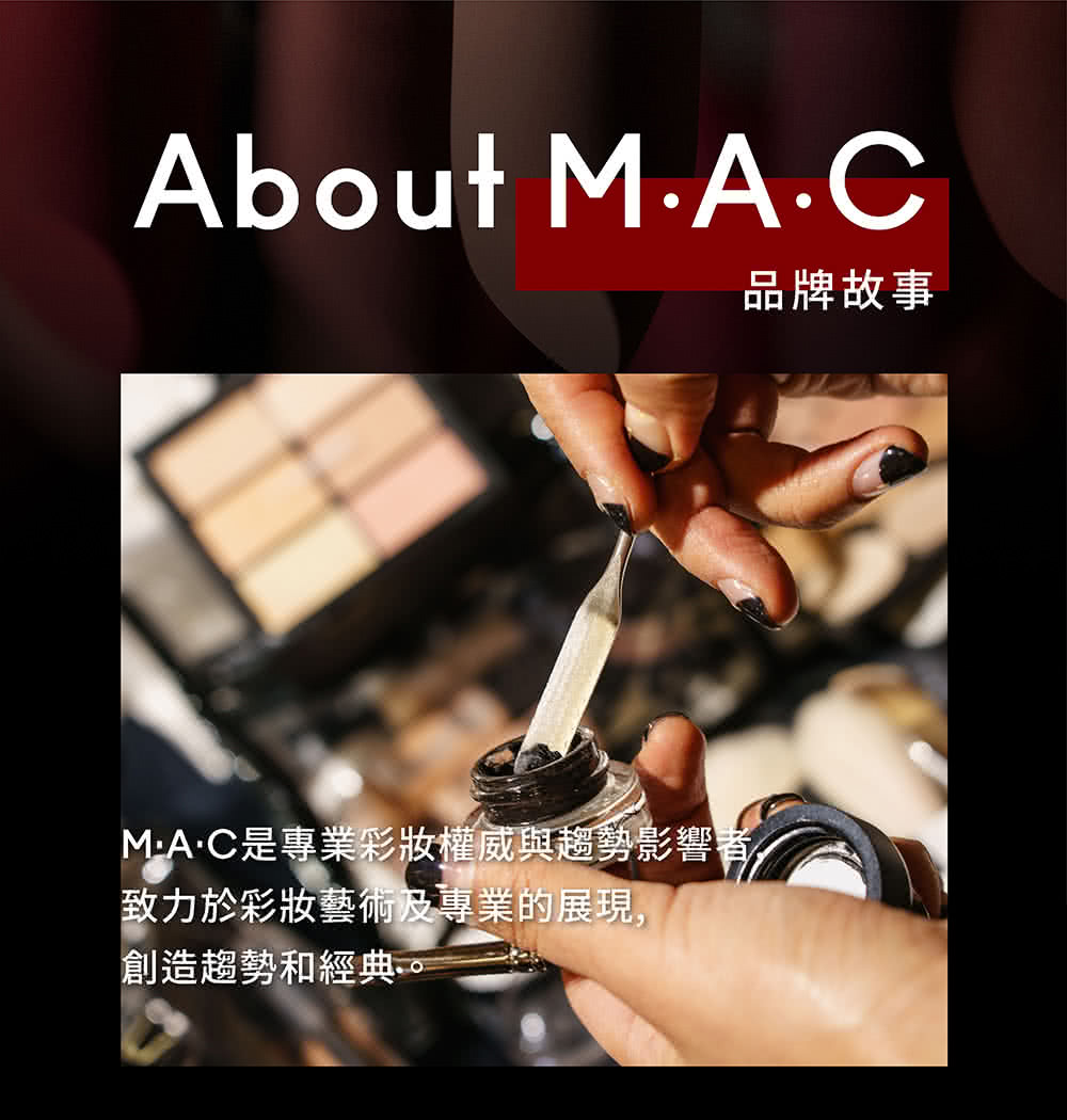 品牌故事 MAC是專業彩妝權威與趨勢影響者 致力於彩妝藝術及專業的展現, 創造趨勢和經典。, 