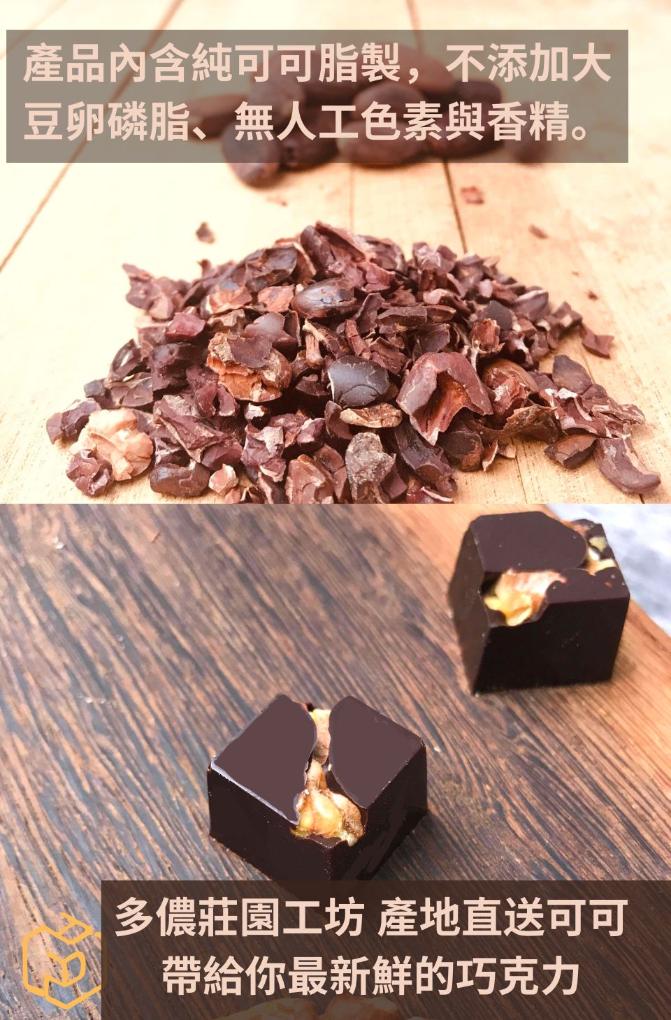 產品內含純可可脂製,不添加大 豆卵磷脂、無人工色素與香精。 多儂莊園工坊產地直送可可 帶給你最新鮮的巧克力 