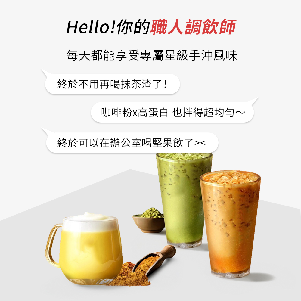 Hello你的職人調飲師 每天都能享受專屬星級手沖風味 終於不用再喝抹茶渣了 咖啡粉x高蛋白也得超均勻 終於可以在辦公室喝堅果飲了 