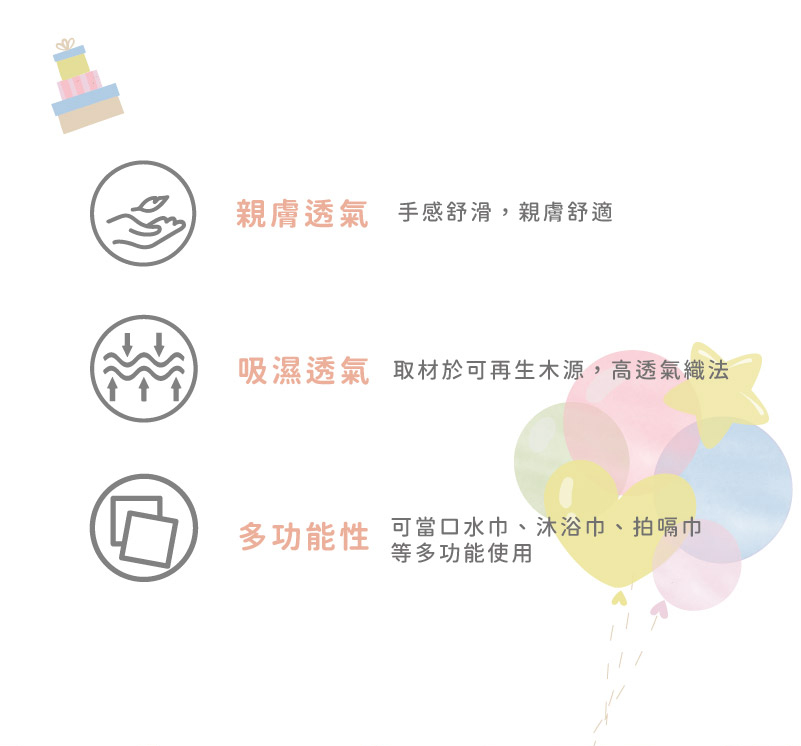 親膚透氣 手感舒滑,親膚舒適 吸濕透氣 取材於可再生木源,高透氣織法 多功能性 當口水巾、沐浴巾、拍嗝巾 等多功能使用 