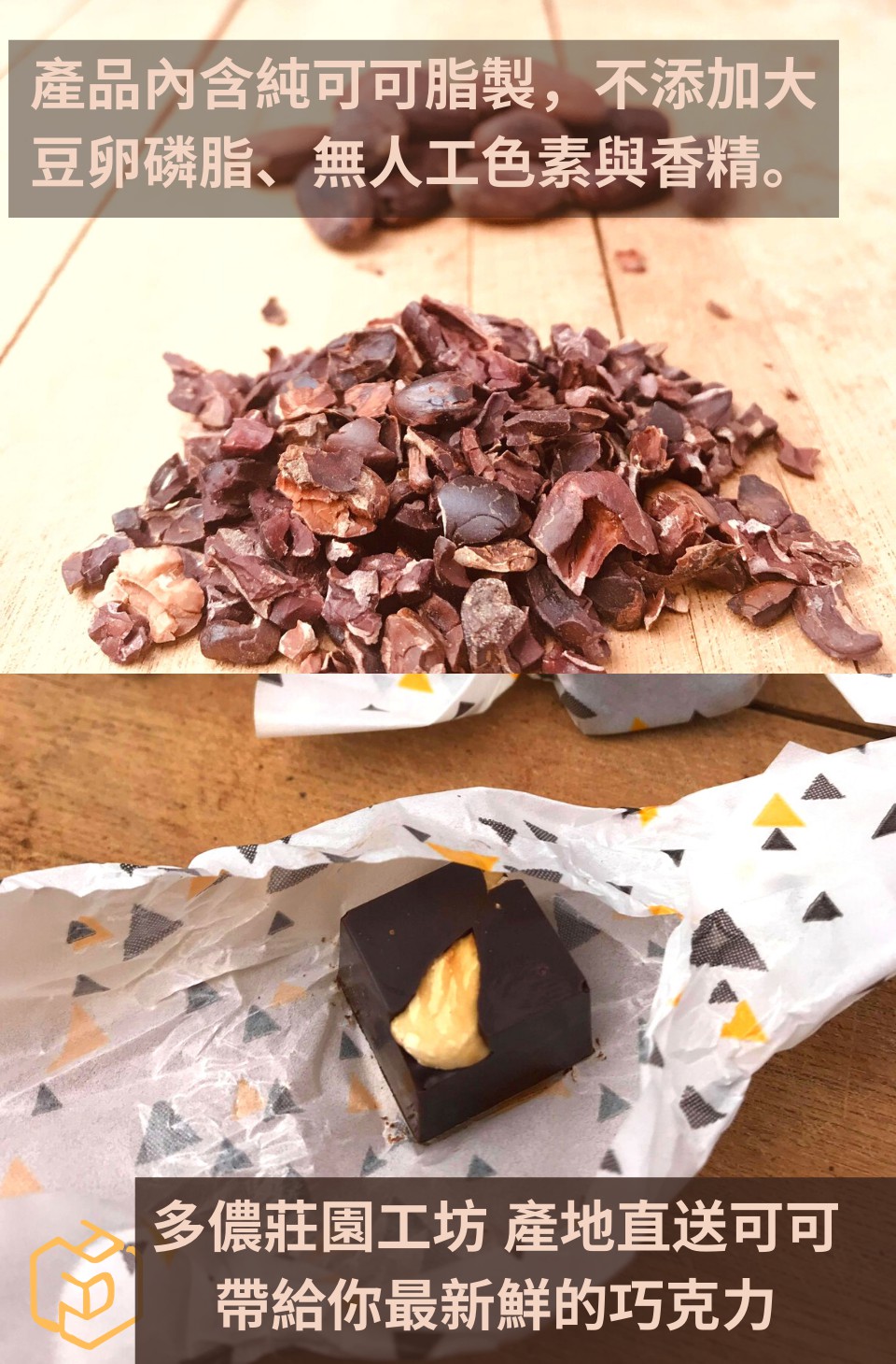 產品內含純可可脂製,不添加大 豆卵磷脂、無人工色素與香精。 多儂莊園工坊產地直送可可 帶給你最新鮮的巧克力 