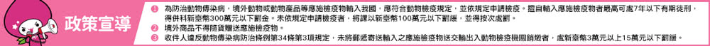 政策宣導 為防治動物傳染病,境外動物或動物產品等應施檢疫物輸入我國,應符合動物檢疫規定,並依規定申請檢疫。擅自輸入應施檢疫物者最高可處7年以下有期徒刑, 得併科新臺幣300萬元以下罰金。未依規定申請檢疫者,將課以新臺幣100萬元以下罰緩,並得按次處罰, 境外商品不得隨貨贈送應施檢疫物。 收件人違反動物傳染病防治條例第34條第3項規定,未將郵遞寄送輸入之應施檢疫物送交輸出入動物檢疫機關銷燬者,處新臺幣3萬元以上15萬元以下罰鍰。 