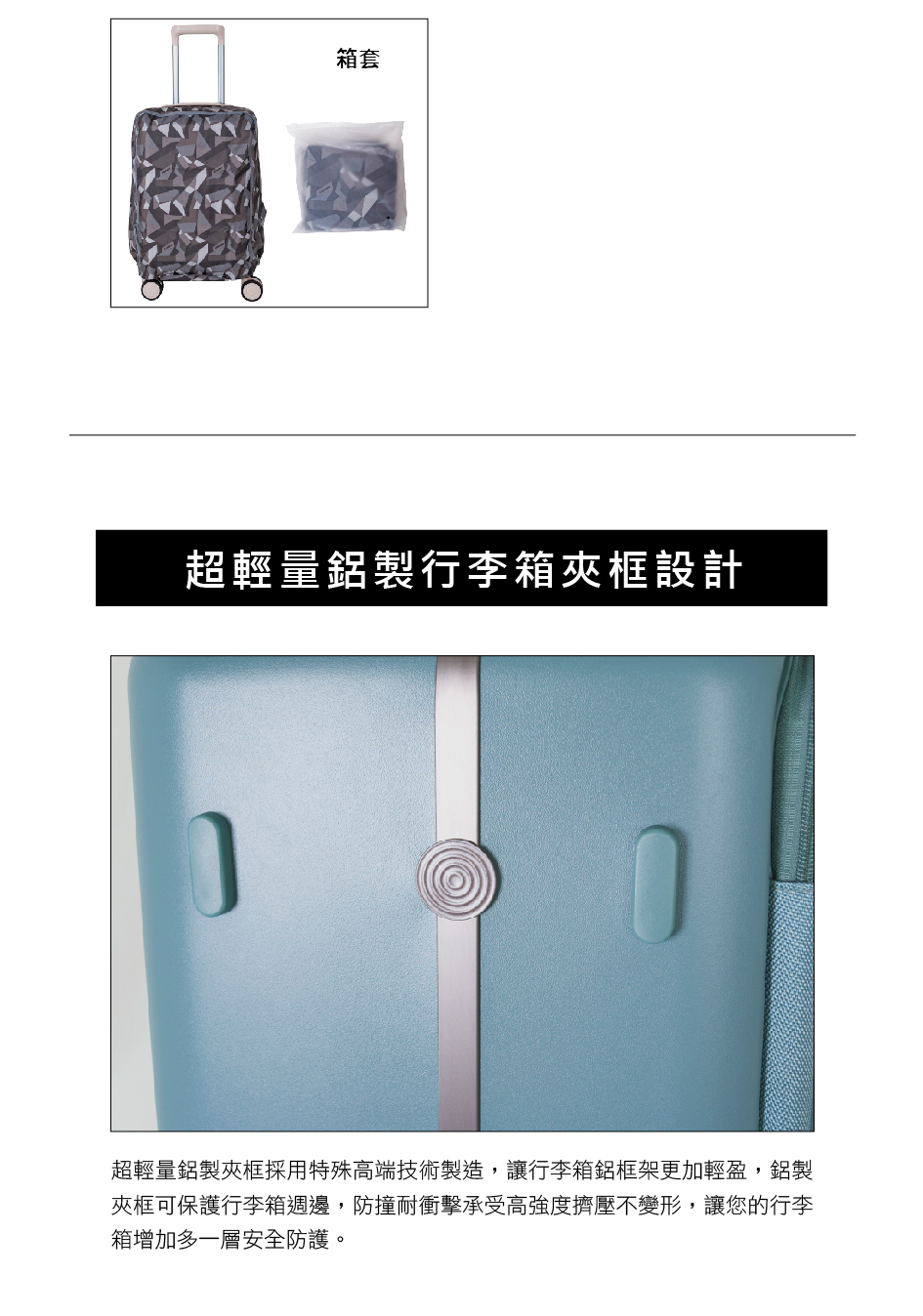 箱套 超輕量鋁製行李箱夾框設計 超輕量鋁製夾框採用特殊高端技術製造,讓行李箱鋁框架更加輕盈,鋁製 夾框可保護行李箱週邊,防撞耐衝擊承受高強度擠壓不變形,讓您的行李 箱增加多一層安全防護。 