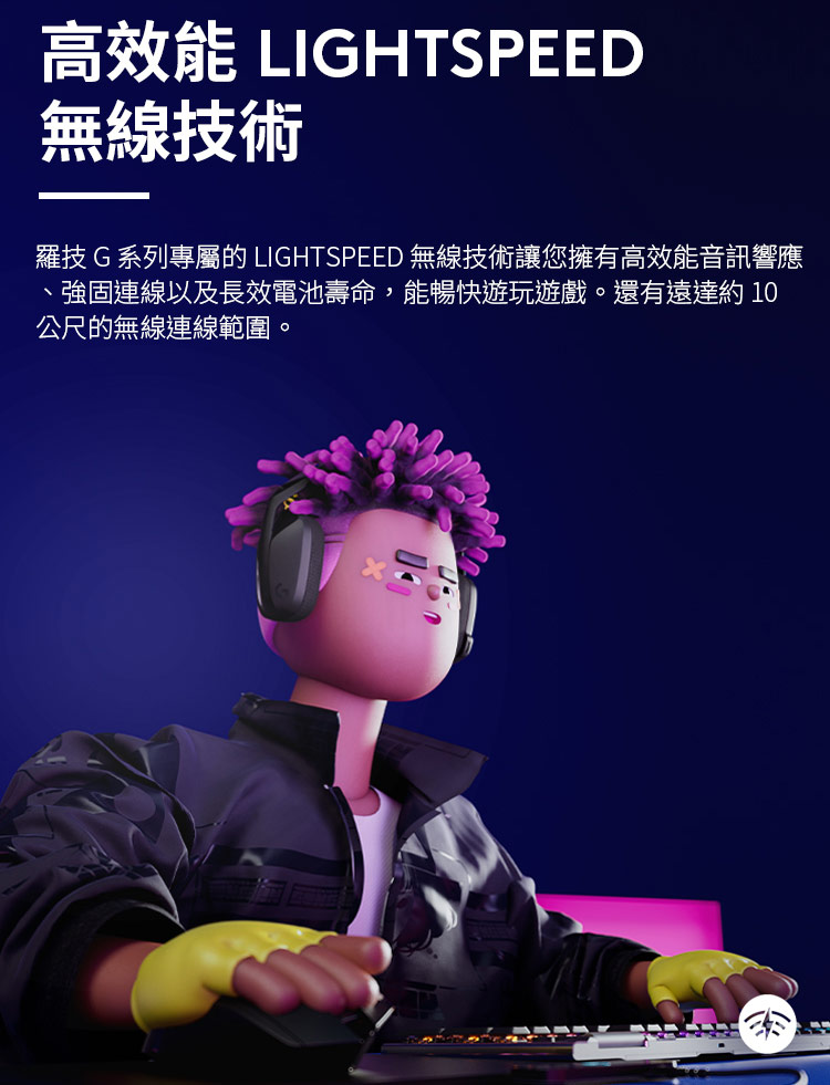 高效能 LIGHTSPEED 無線技術 羅技G 系列專屬的 LIGHTSPEED 無線技術讓您擁有高效能音訊響應 、強固連線以及長效電池壽命,能暢快遊玩遊戲。還有遠達約10 公尺的無線連線範圍。 
