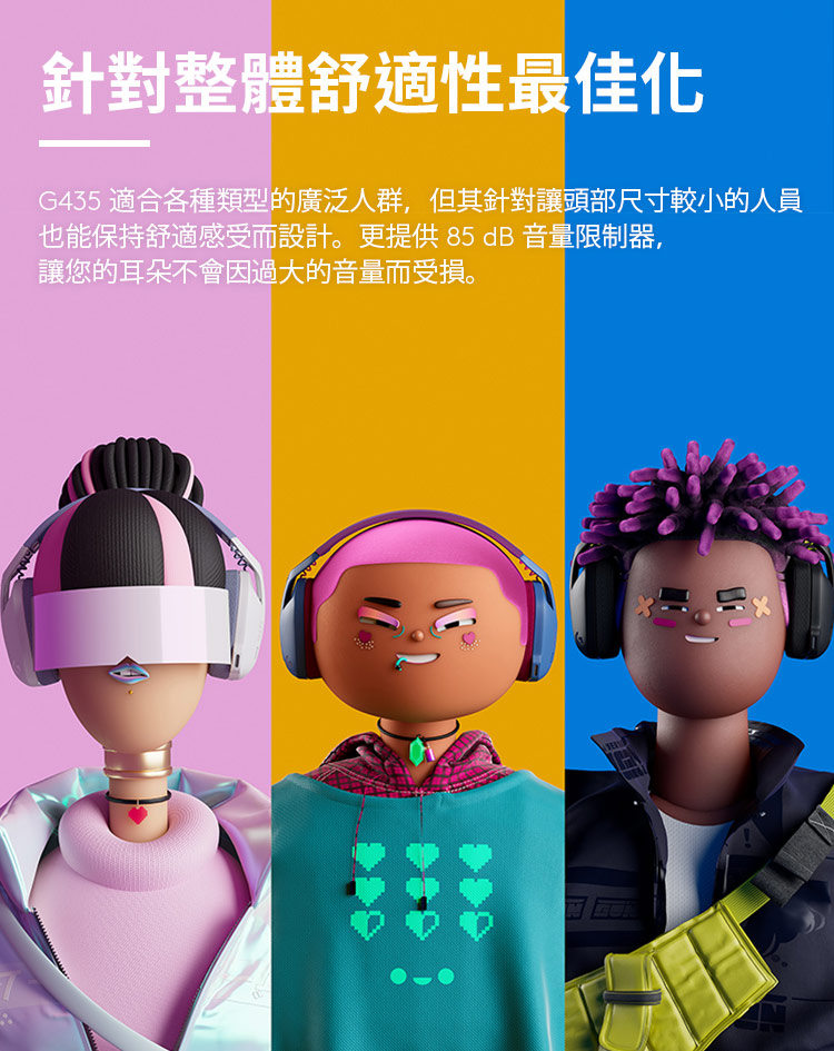 針對整體舒適性最佳化 G435 適合各種類型的廣泛人群,但其針對讓頭部尺寸較小的人員 也能保持舒適感受而設計。更提供85dB音量限制器, 讓您的耳朵不會因過大的音量而受損。 