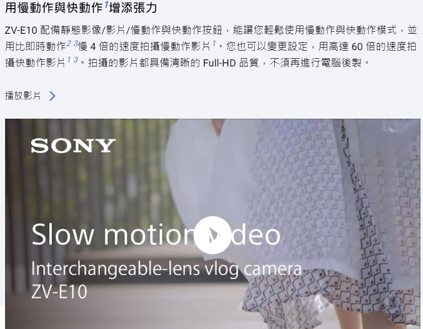 用慢動作與快動作增添張力 ZVE10 配備靜態影像影片慢動作與快動作按鈕,能讓您輕鬆使用慢動作與快動作模式,並 用比即時動作3慢4倍的速度拍攝慢動作影片7。您也可以變更設定,用高達60倍的速度拍 攝快動作影片3。拍攝的影片都具備清晰的 FullHD 品質,不須再進行電腦後製。 播放影片 