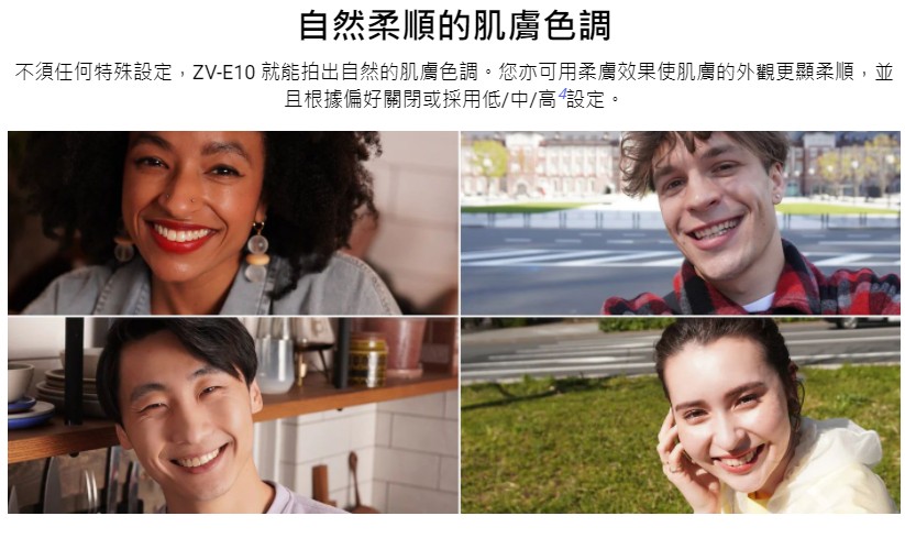 自然柔順的肌膚色調 不須任何特殊設定,ZVE10 就能拍出自然的肌膚色調。您亦可用柔膚效果使肌膚的外觀更顯柔順,並 且根據偏好關閉或採用低中高設定。 