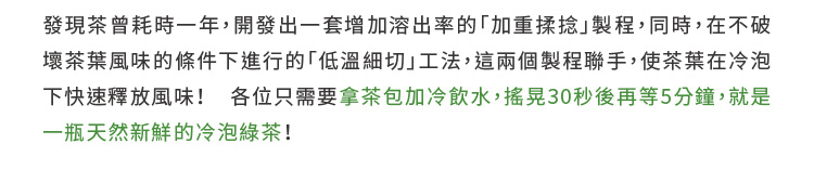 發現茶曾耗時一年,開發出一套增加溶出率的加重揉捻 製程,同時,在不破 壞茶葉風味的條件下進行的低溫細切工法,這兩個製程聯手,使茶葉在冷泡 下快速釋放風味 各位只需要拿茶包加冷飲水,搖晃30秒後再等5分鐘,就是 一瓶天然新鮮的冷泡綠茶 