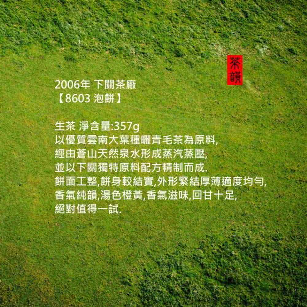 2006年下關茶廠【8603 泡餅】生茶 淨含量:357g以優質雲南大種青毛茶為原料經由蒼山天然泉水形成蒸汽蒸壓並以下關獨特原料配方精制而成,韻餅面工整,餅身較結實,外形緊結厚薄適度均勻,香氣純韻,湯色橙黃,香氣滋味,回甘十足,絕對值得一試