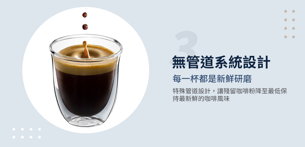 無管道系統設計 每一杯都是新鮮研磨 特殊管道設計,讓殘留咖啡粉降至最低保 持最新鮮的咖啡風味 