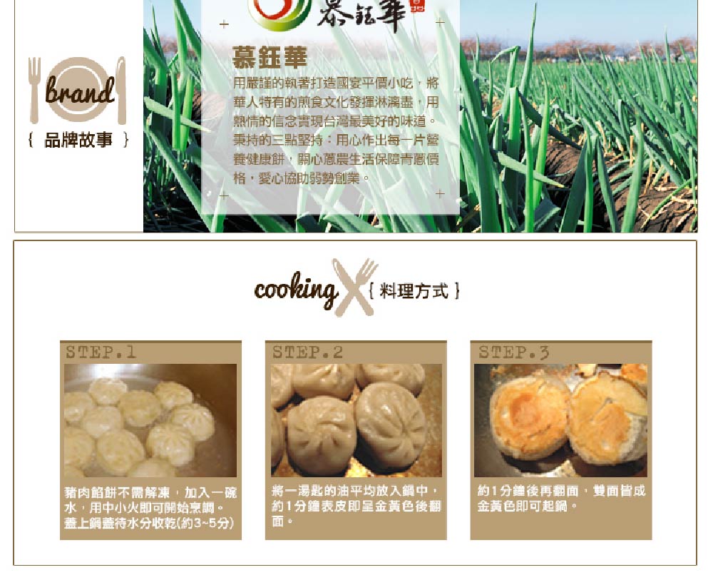 { 品牌故事 }，泰钰华，慕鈺華，用嚴謹的執著打造國宴平價小吃,將，華人特有的煎食文化發揮淋漓盡,用，熱情的信念實現台灣最美好的味道。秉持的三點堅持:用心作出每一片營，養健康餅,關心蔥農生活保障青蔥價，格·愛心協助弱勢創業。豬肉餡餅不需解凍,加入一碗