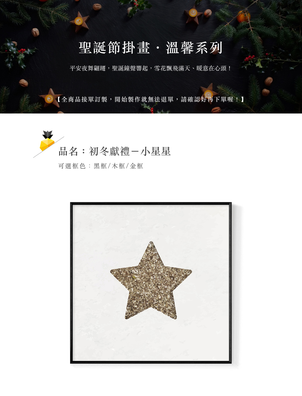 聖誕節掛畫,溫馨系列 平安夜舞翩躍,聖誕鐘聲響起,雪花飄飛滿天、暖意在心頭 全商品接單訂製,開始製作就無法退單,請確認好再下單喔 品名初冬獻禮一小星星 可選框色黑框木框金框 