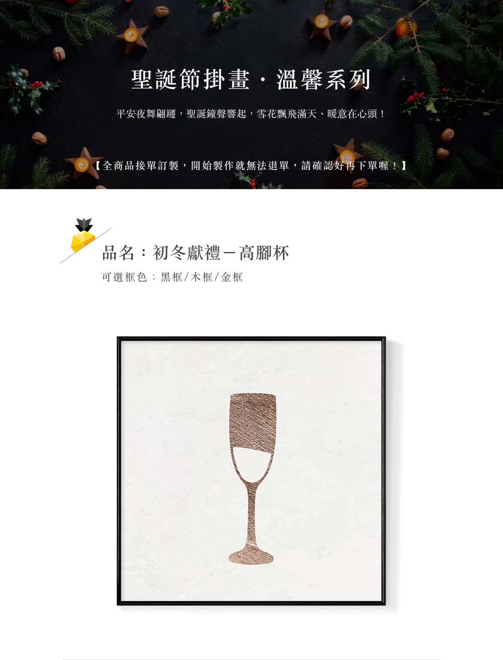 聖誕節掛畫,溫馨系列 平安夜舞翩遷,聖誕鐘聲響起,雪花飄飛滿天、暖意在心頭 全商品接單訂製,開始製作就無法退單,請確認好再下單喔 品名初冬獻禮一高腳杯 可選框色黑框木框金框 
