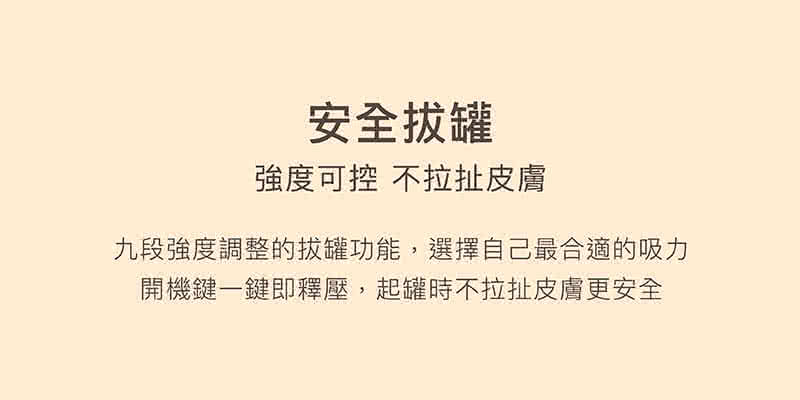 安全拔罐 強度可控 不拉扯皮膚 九段強度調整的拔罐功能,選擇自己最合適的吸力 開機鍵一鍵即釋壓,起罐時不拉扯皮膚更安全 
