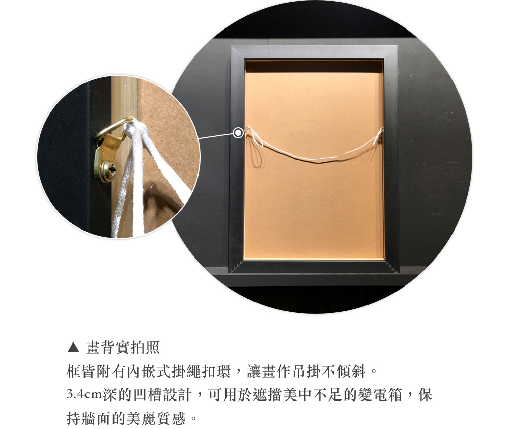 畫背實拍照 框皆附有內嵌式掛繩扣環,讓畫作吊掛不傾斜。 3.4cm深的凹槽設計,可用於遮擋美中不足的變電箱,保 持牆面的美麗質感。 