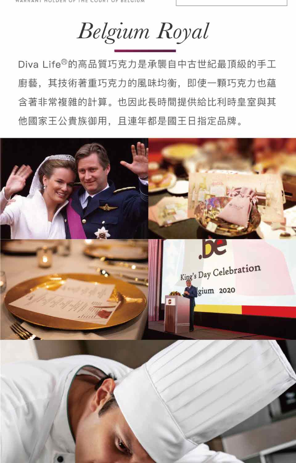 Diva Life的高品質巧克力是承襲自中古世紀最頂級的手工 廚藝,其技術著重巧克力的風味均衡,即使一顆巧克力也蘊 含著非常複雜的計算。也因此長時間提供給比利時皇室與其 他國家王公貴族御用,且連年都是國王日指定品牌。 