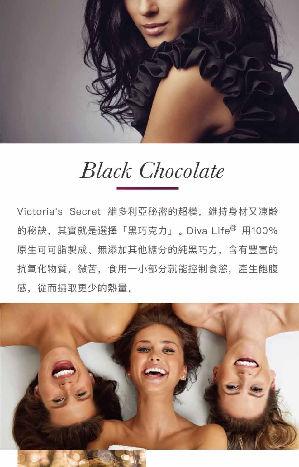 Victorias Secret 維多利亞秘密的超模,維持身材又凍齡 的秘訣,其實就是選擇黑巧克力。Diva Life用100% 原生可可脂製成、無添加其他糖分的純黑巧力,含有豐富的 抗氧化物質,微苦,食用一小部分就能控制食慾,產生飽腹 感,從而攝取更少的熱量。 